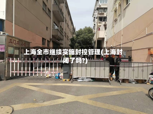 上海全市继续实施封控管理(上海封闭了吗?)