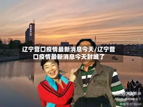 辽宁营口疫情最新消息今天/辽宁营口疫情最新消息今天封城了