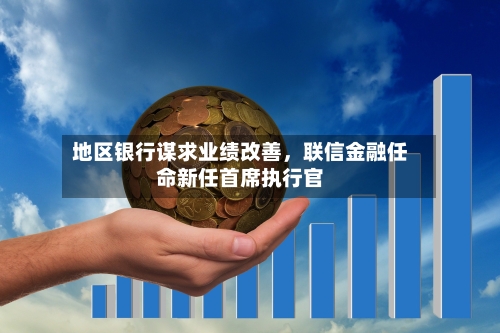 地区银行谋求业绩改善，联信金融任命新任首席执行官-第3张图片