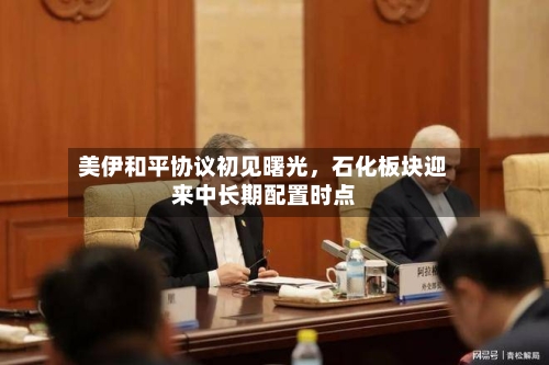 美伊和平协议初见曙光	，石化板块迎来中长期配置时点-第2张图片