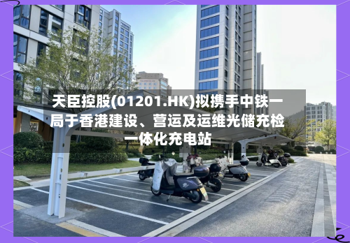 天臣控股(01201.HK)拟携手中铁一局于香港建设	、营运及运维光储充检一体化充电站-第3张图片