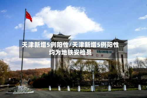 天津新增5例阳性/天津新增5例阳性均为地铁安检员-第3张图片