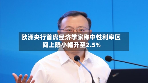 欧洲央行首席经济学家称中性利率区间上限小幅升至2.5%-第2张图片