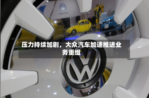 压力持续加剧，大众汽车加速推进业务重组