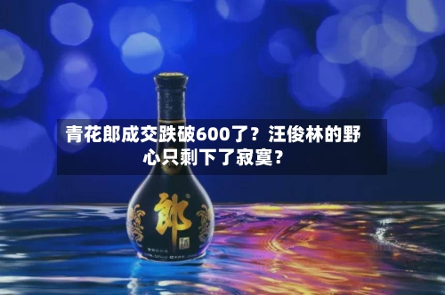 青花郎成交跌破600了?汪俊林的野心只剩下了寂寞?-第2张图片