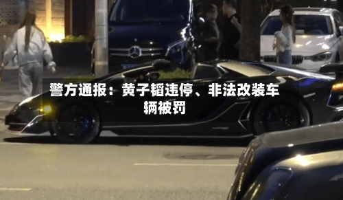 警方通报：黄子韬违停	、非法改装车辆被罚-第1张图片