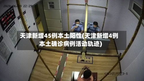 天津新增45例本土阳性(天津新增4例本土确诊病例活动轨迹)-第2张图片
