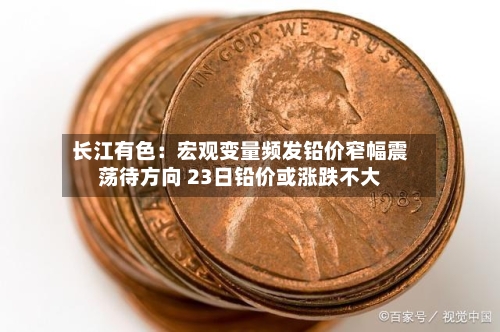 长江有色:宏观变量频发铅价窄幅震荡待方向 23日铅价或涨跌不大-第3张图片